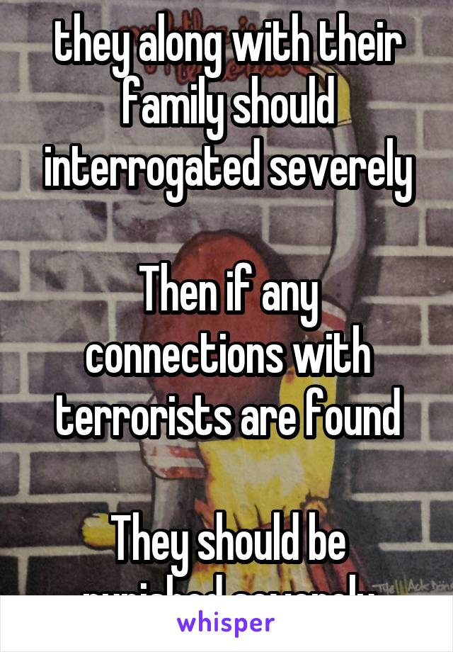they along with their family should interrogated severely

Then if any connections with terrorists are found

They should be punished severely