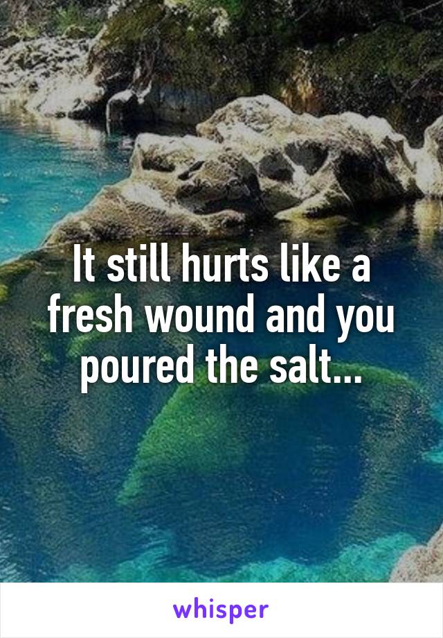 It still hurts like a fresh wound and you poured the salt...