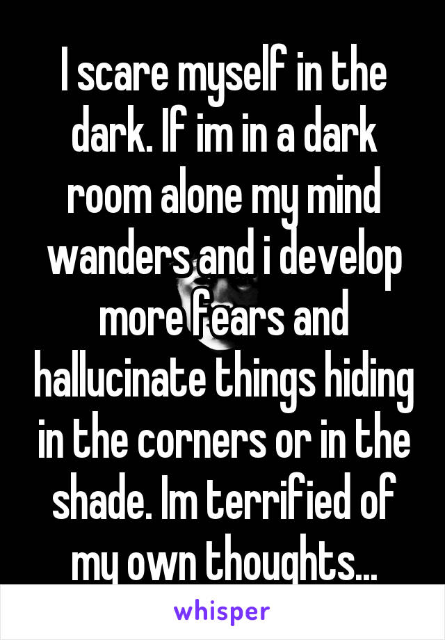 I scare myself in the dark. If im in a dark room alone my mind wanders and i develop more fears and hallucinate things hiding in the corners or in the shade. Im terrified of my own thoughts...