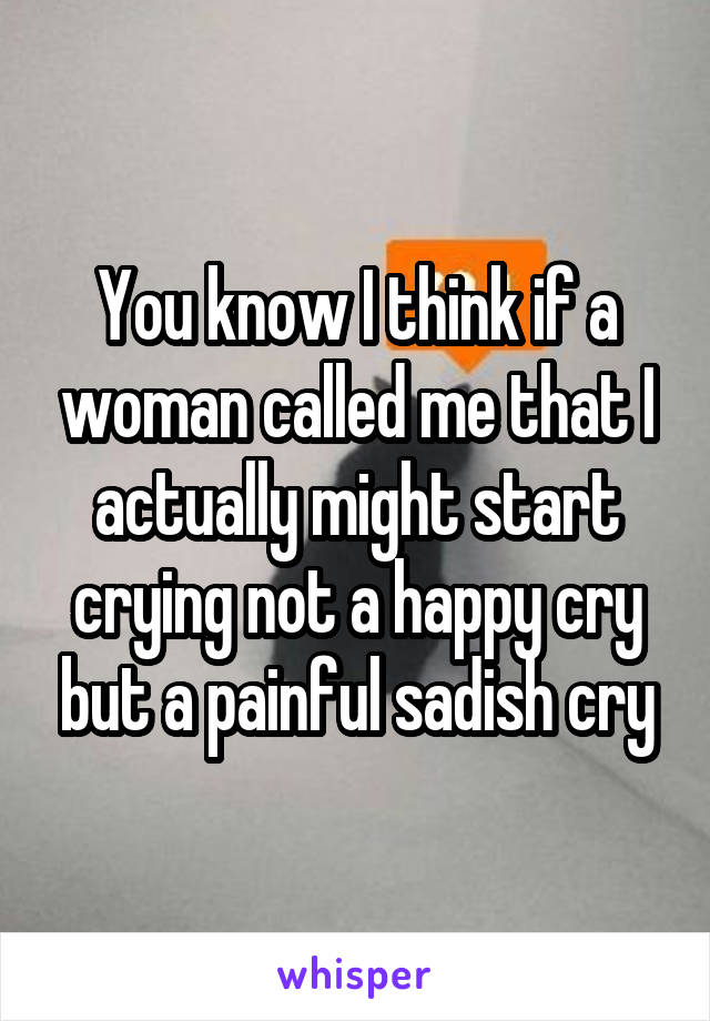 You know I think if a woman called me that I actually might start crying not a happy cry but a painful sadish cry