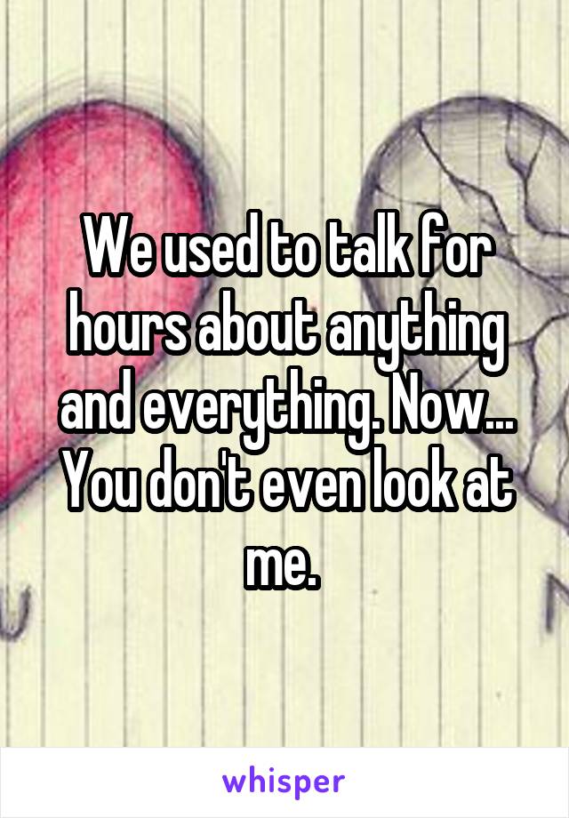 We used to talk for hours about anything and everything. Now... You don't even look at me. 