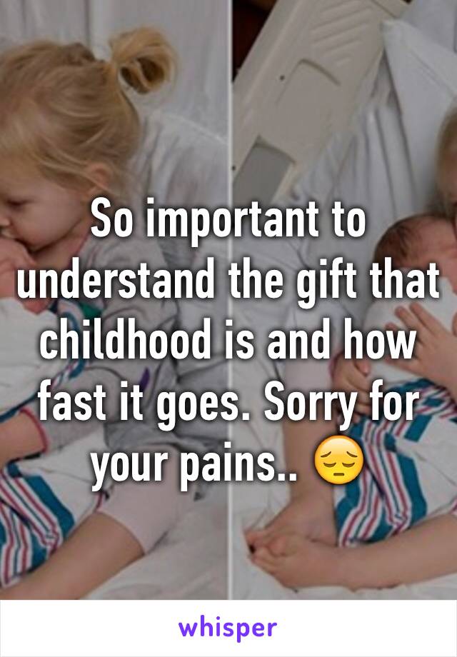 So important to understand the gift that childhood is and how fast it goes. Sorry for your pains.. 😔