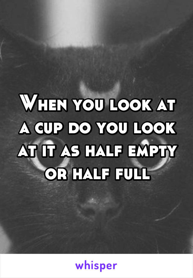 When you look at a cup do you look at it as half empty or half full