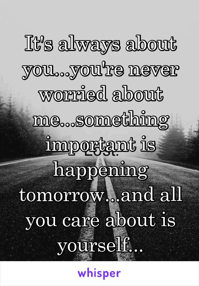 It's always about you...you're never worried about me...something important is happening tomorrow...and all you care about is yourself...