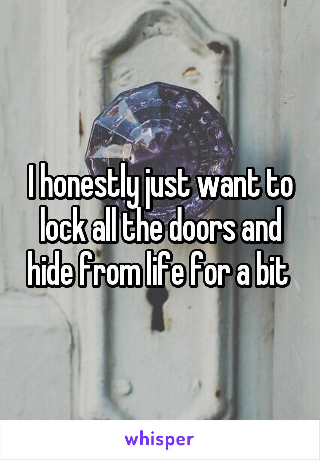 I honestly just want to lock all the doors and hide from life for a bit 