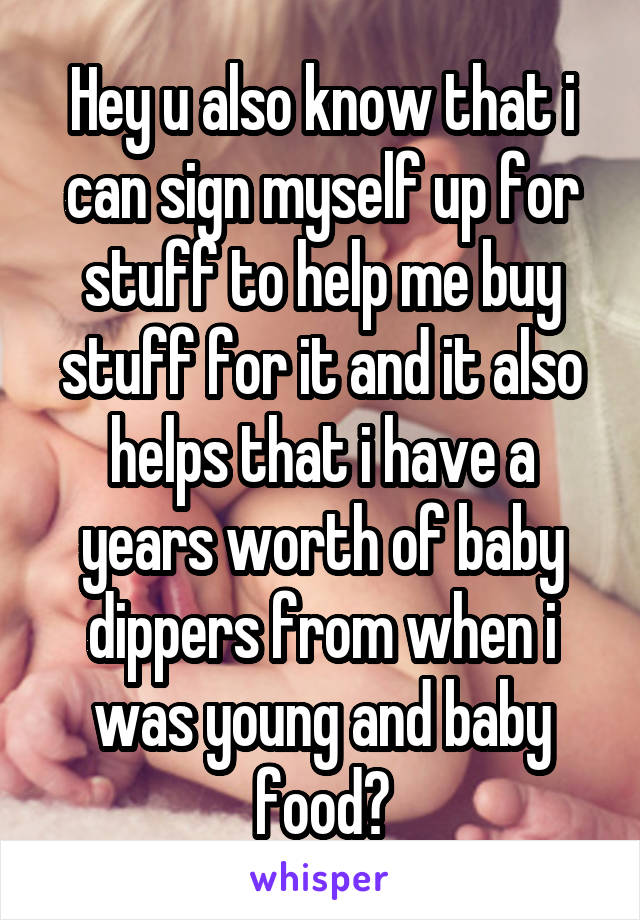 Hey u also know that i can sign myself up for stuff to help me buy stuff for it and it also helps that i have a years worth of baby dippers from when i was young and baby food?