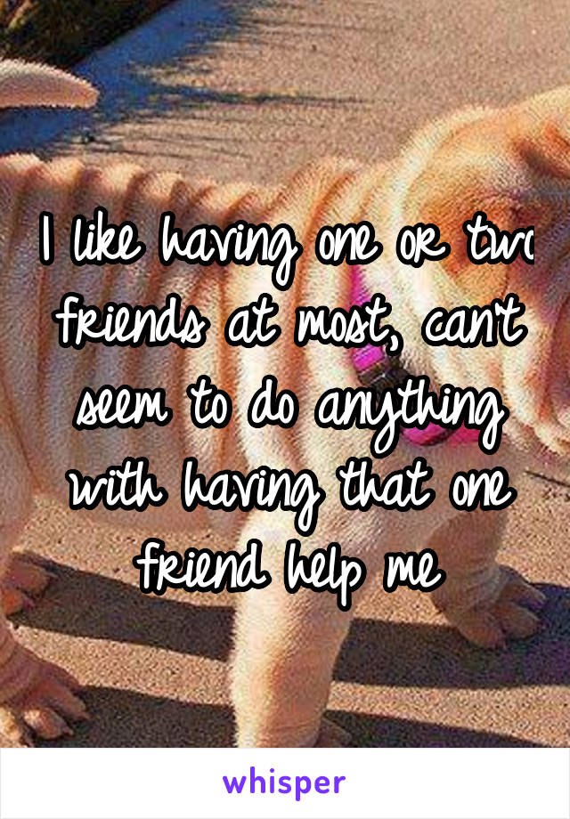 I like having one or two friends at most, can't seem to do anything with having that one friend help me