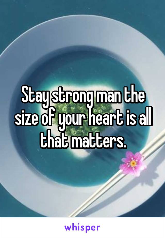 Stay strong man the size of your heart is all that matters.