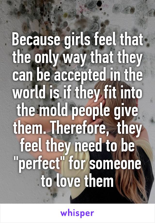 Because girls feel that the only way that they can be accepted in the world is if they fit into the mold people give them. Therefore,  they feel they need to be "perfect" for someone to love them