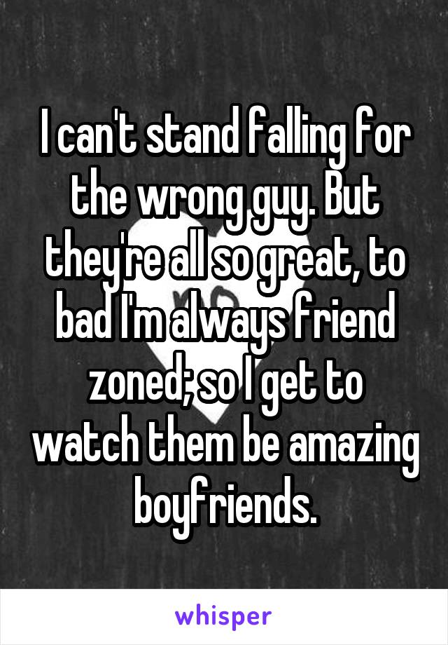 I can't stand falling for the wrong guy. But they're all so great, to bad I'm always friend zoned; so I get to watch them be amazing boyfriends.