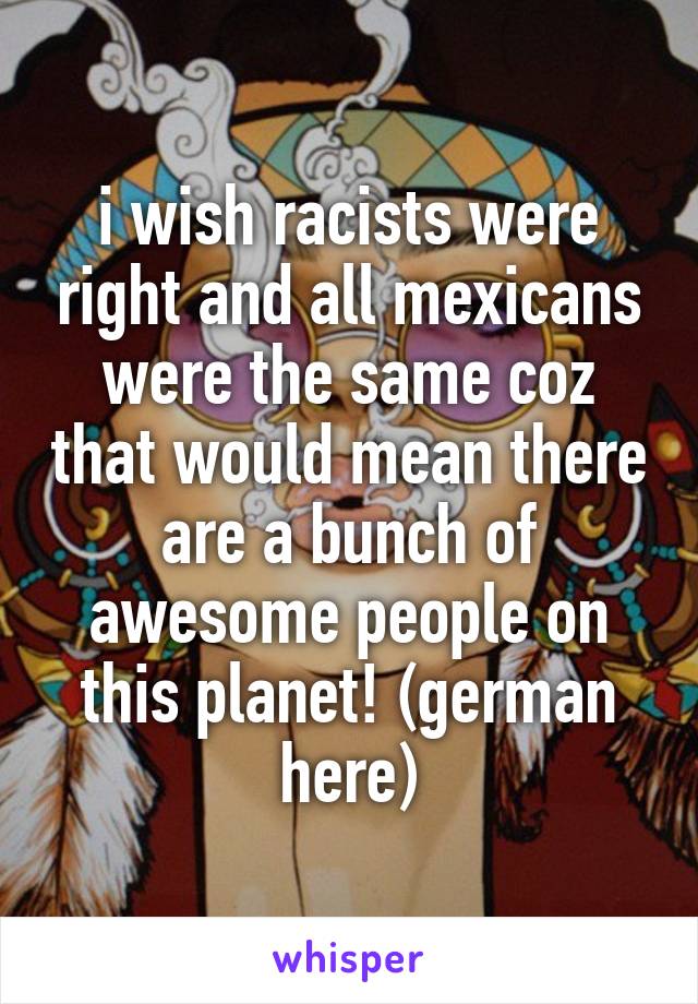 i wish racists were right and all mexicans were the same coz that would mean there are a bunch of awesome people on this planet! (german here)