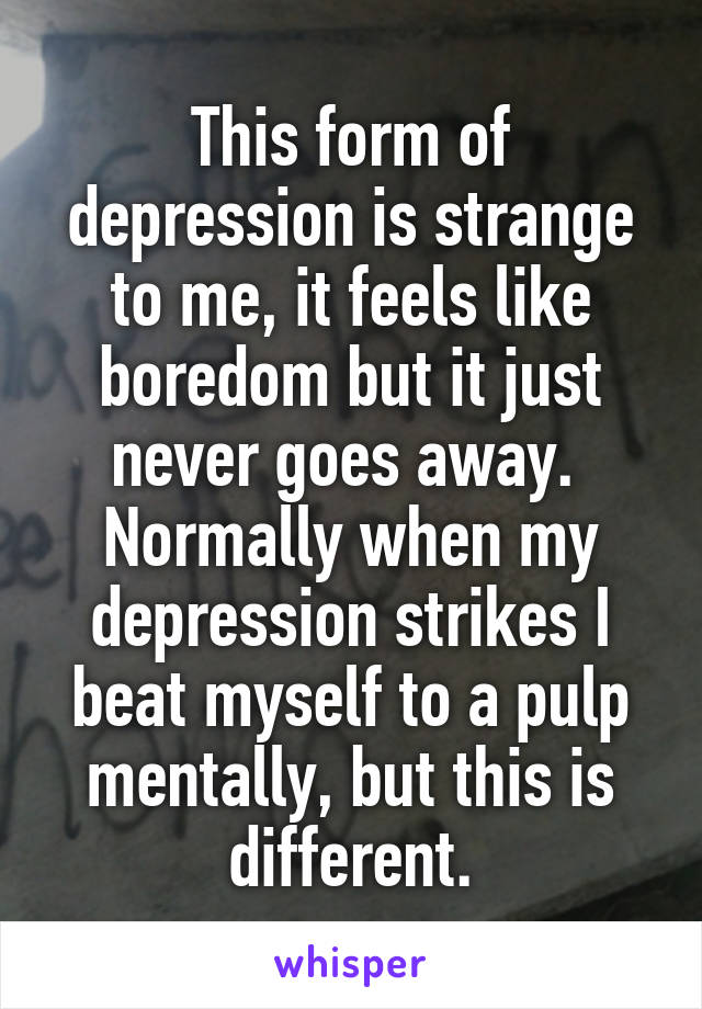 This form of depression is strange to me, it feels like boredom but it just never goes away.  Normally when my depression strikes I beat myself to a pulp mentally, but this is different.