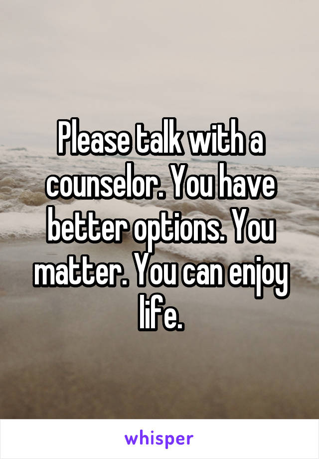 Please talk with a counselor. You have better options. You matter. You can enjoy life.