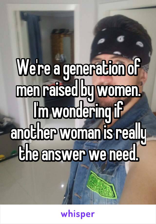 We're a generation of men raised by women. I'm wondering if another woman is really the answer we need.