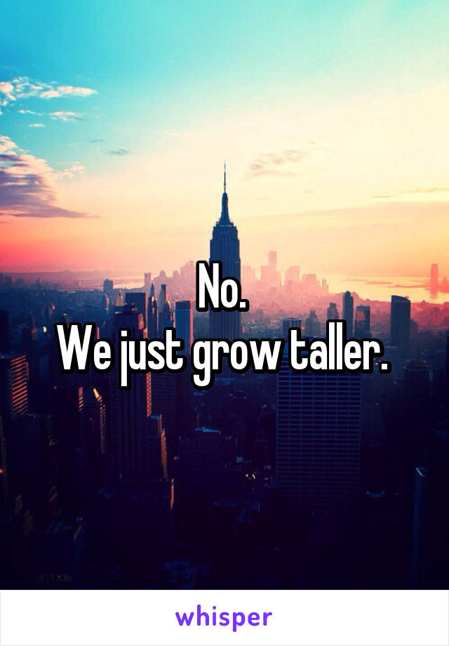 No. 
We just grow taller. 
