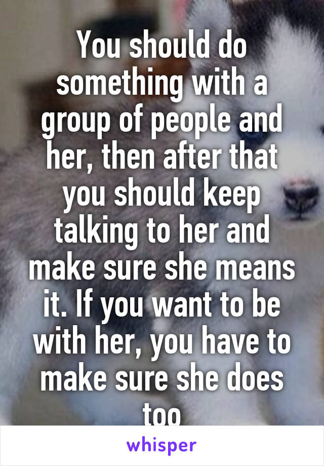 You should do something with a group of people and her, then after that you should keep talking to her and make sure she means it. If you want to be with her, you have to make sure she does too