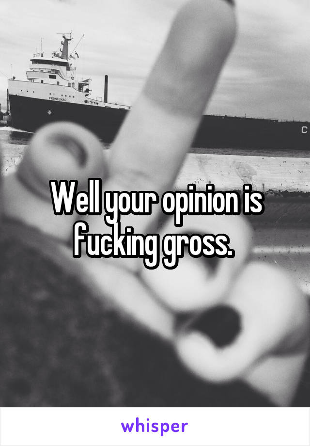 Well your opinion is fucking gross. 
