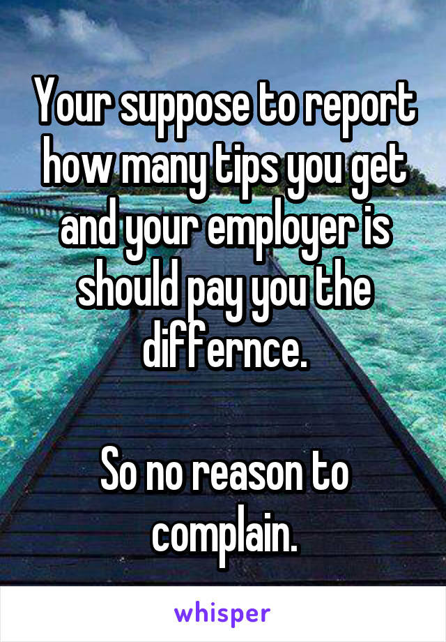 Your suppose to report how many tips you get and your employer is should pay you the differnce.

So no reason to complain.