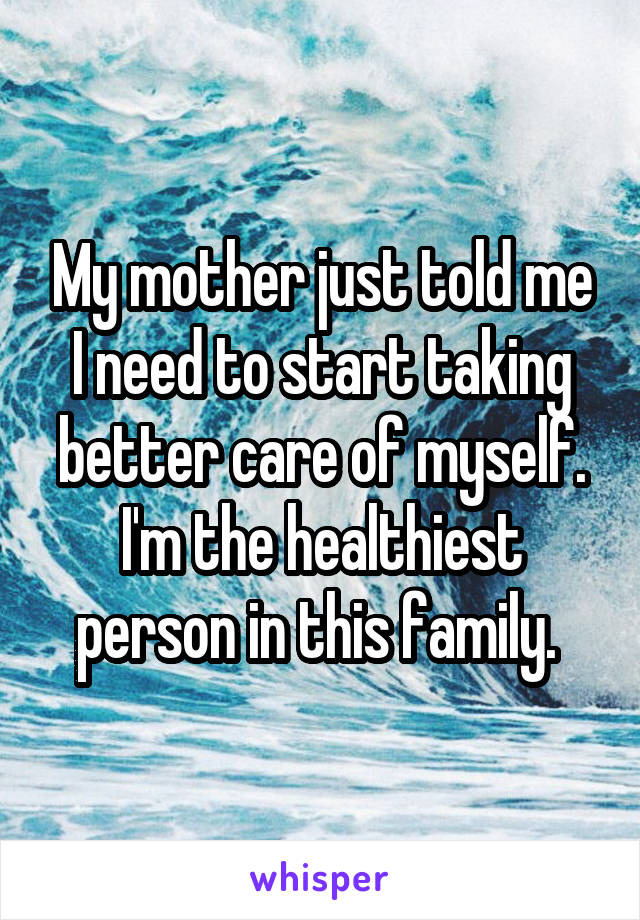 My mother just told me I need to start taking better care of myself. I'm the healthiest person in this family. 