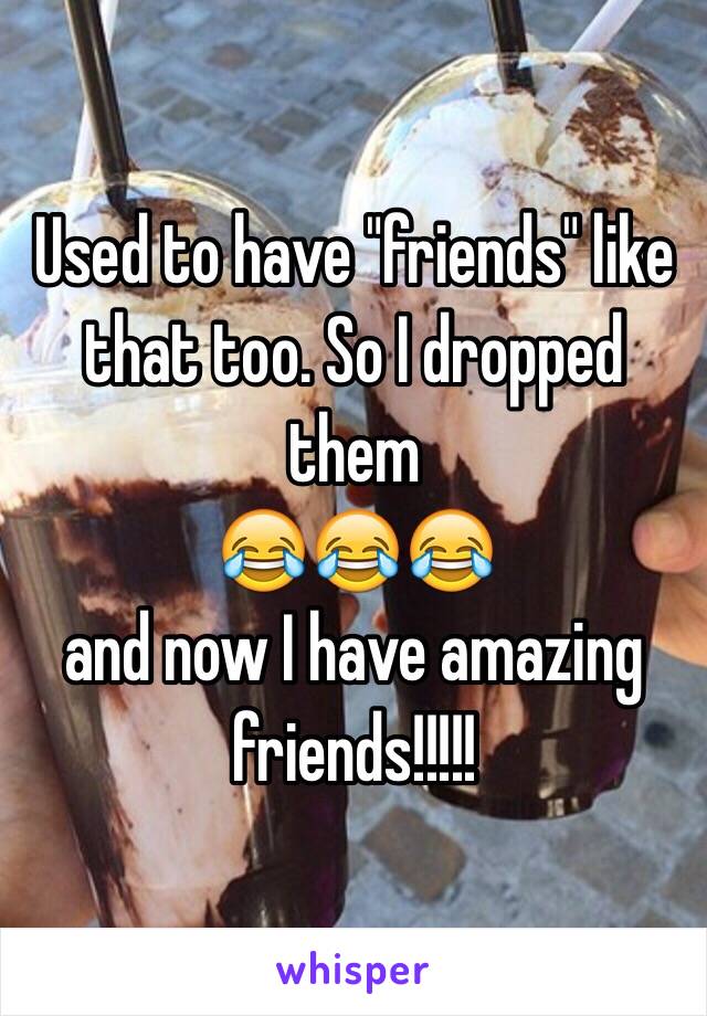 Used to have "friends" like that too. So I dropped them 
😂😂😂
and now I have amazing friends!!!!!