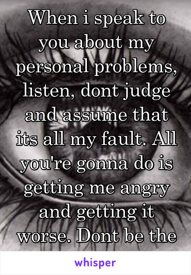 When i speak to you about my personal problems, listen, dont judge and assume that its all my fault. All you're gonna do is getting me angry and getting it worse. Dont be the wise know it all 