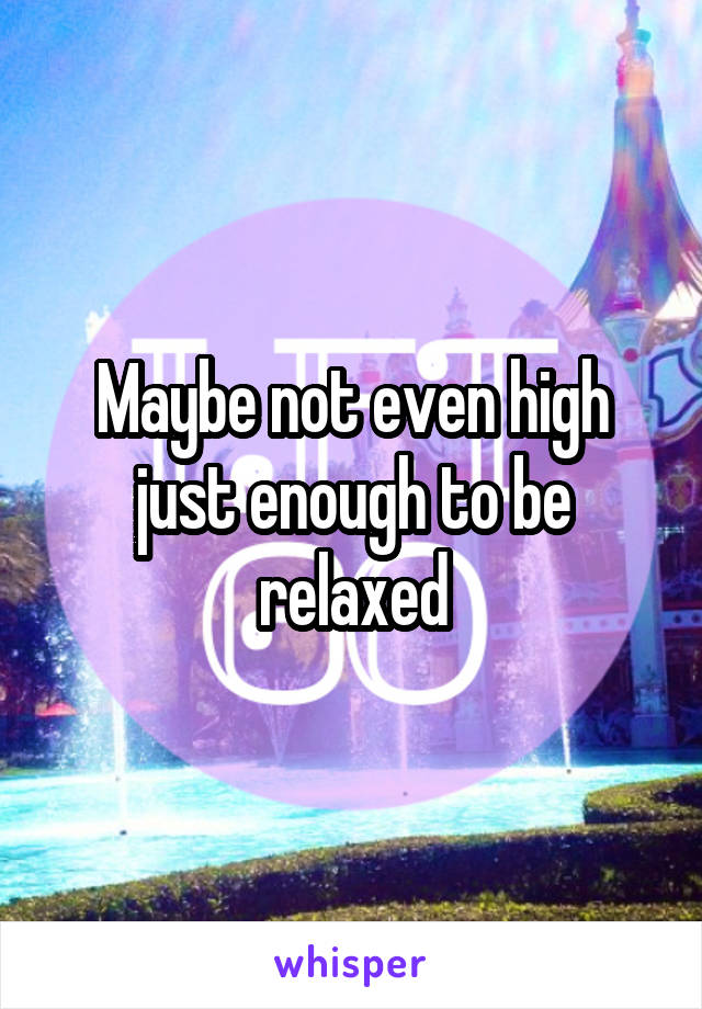 Maybe not even high just enough to be relaxed