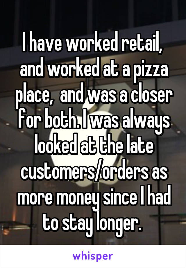 I have worked retail,  and worked at a pizza place,  and was a closer for both. I was always looked at the late customers/orders as more money since I had to stay longer. 