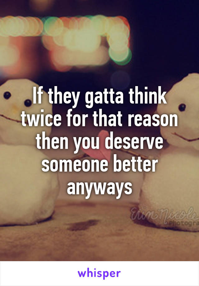 If they gatta think twice for that reason then you deserve someone better anyways
