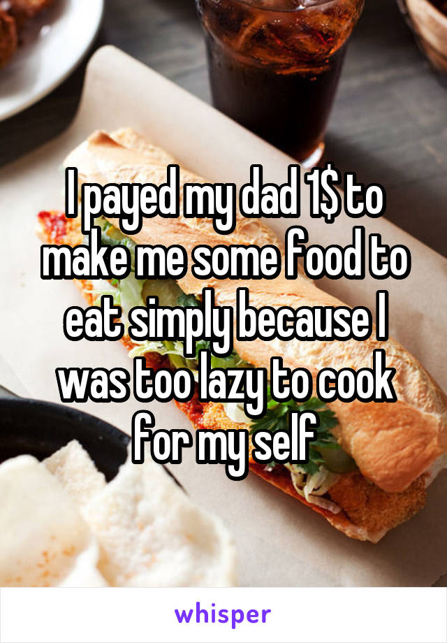 I payed my dad 1$ to make me some food to eat simply because I was too lazy to cook for my self