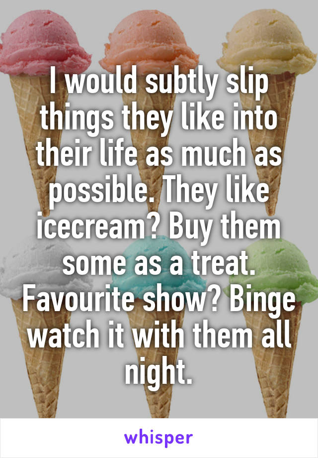 I would subtly slip things they like into their life as much as possible. They like icecream? Buy them some as a treat. Favourite show? Binge watch it with them all night.