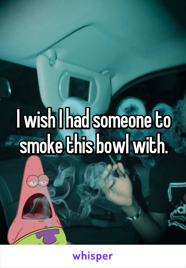 I wish I had someone to smoke this bowl with.