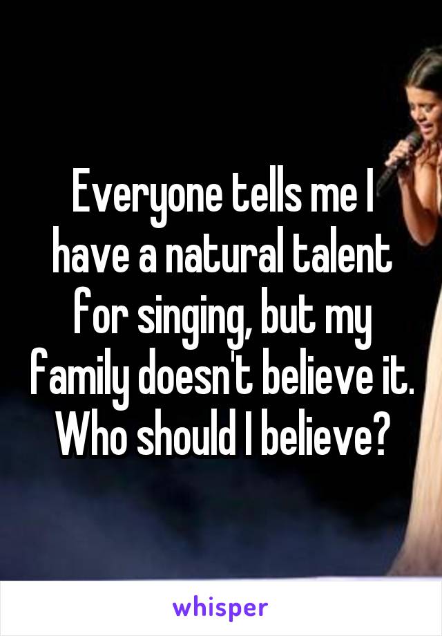 Everyone tells me I have a natural talent for singing, but my family doesn't believe it. Who should I believe?
