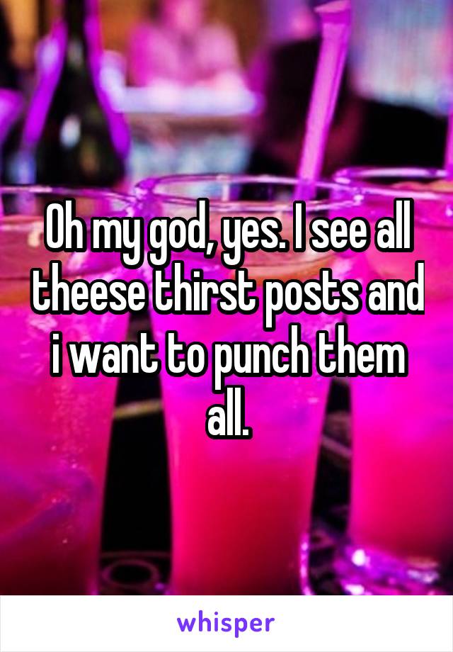 Oh my god, yes. I see all theese thirst posts and i want to punch them all.