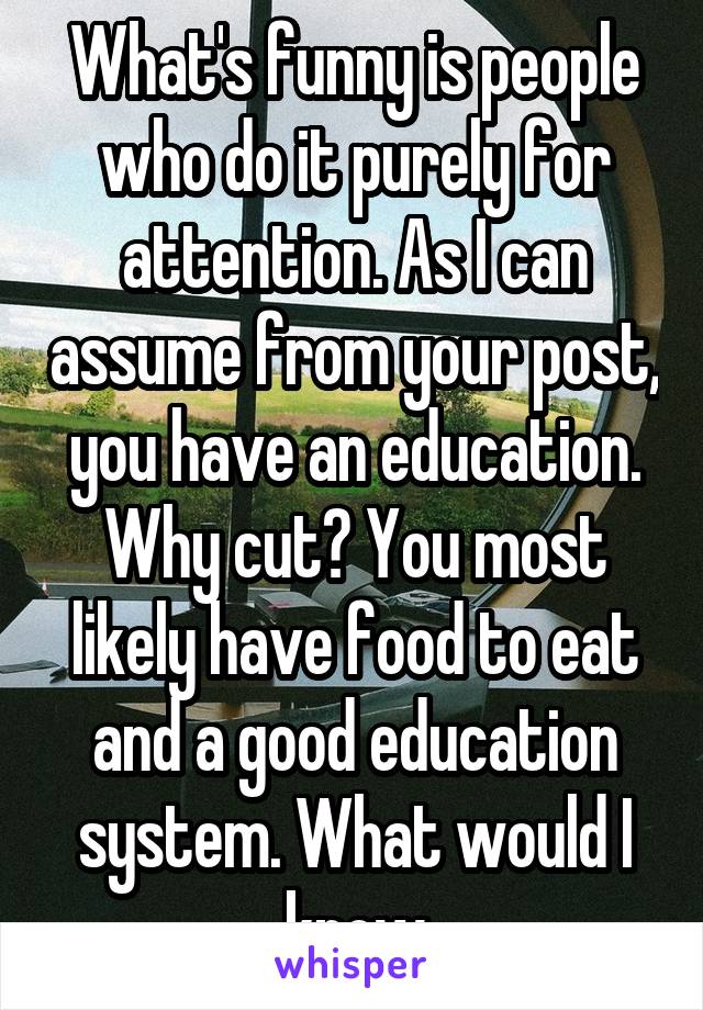 What's funny is people who do it purely for attention. As I can assume from your post, you have an education. Why cut? You most likely have food to eat and a good education system. What would I know
