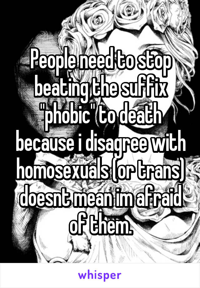 People need to stop beating the suffix "phobic" to death because i disagree with homosexuals (or trans) doesnt mean im afraid of them.