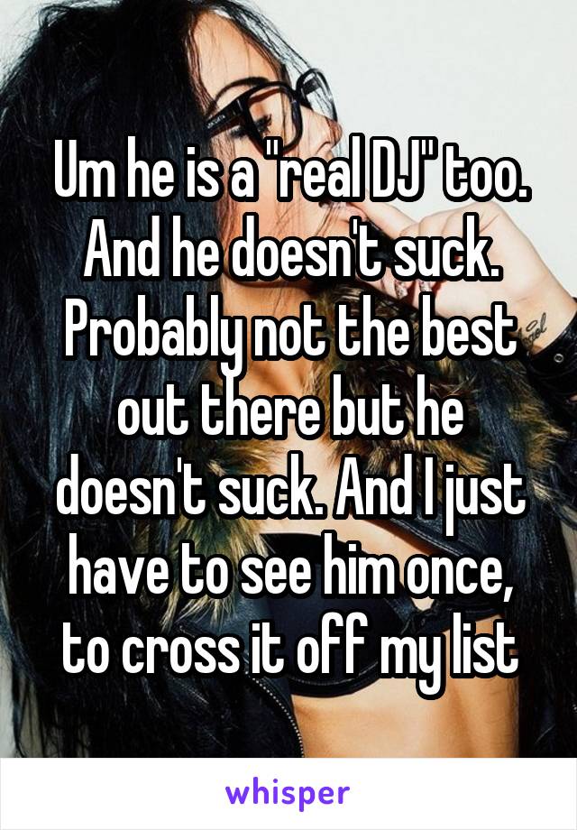 Um he is a "real DJ" too. And he doesn't suck. Probably not the best out there but he doesn't suck. And I just have to see him once, to cross it off my list