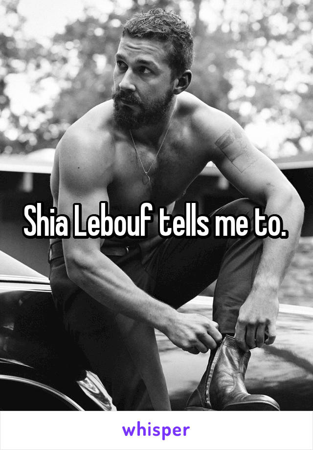 Shia Lebouf tells me to. 