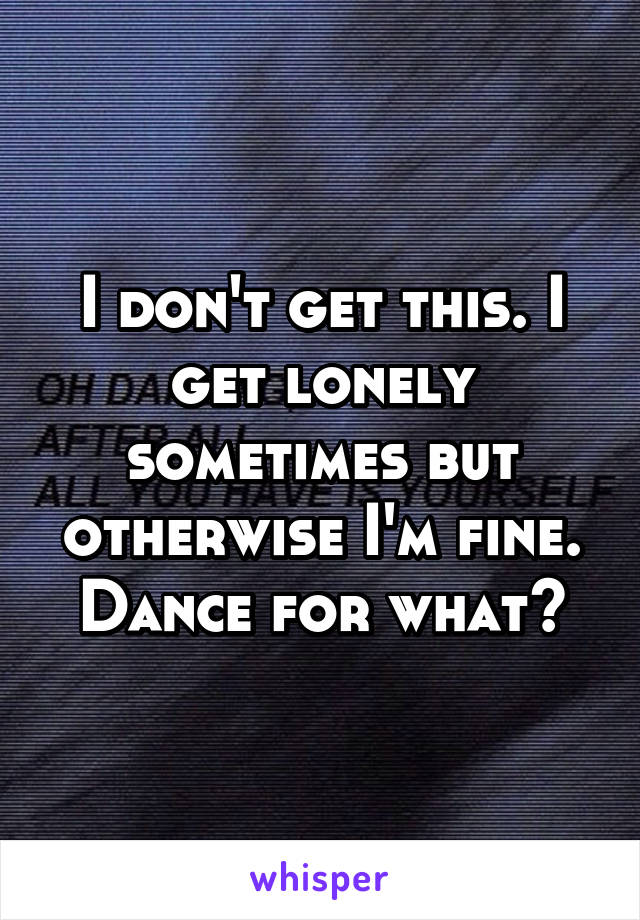 I don't get this. I get lonely sometimes but otherwise I'm fine. Dance for what?