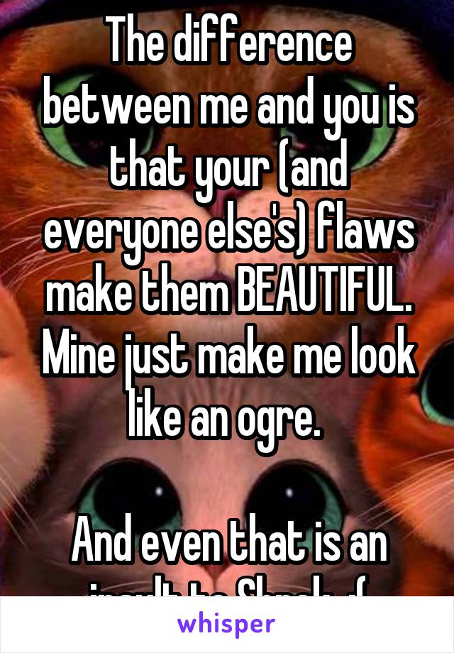 The difference between me and you is that your (and everyone else's) flaws make them BEAUTIFUL. Mine just make me look like an ogre. 

And even that is an insult to Shrek. :(