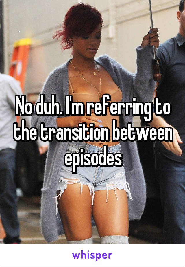 No duh. I'm referring to the transition between episodes