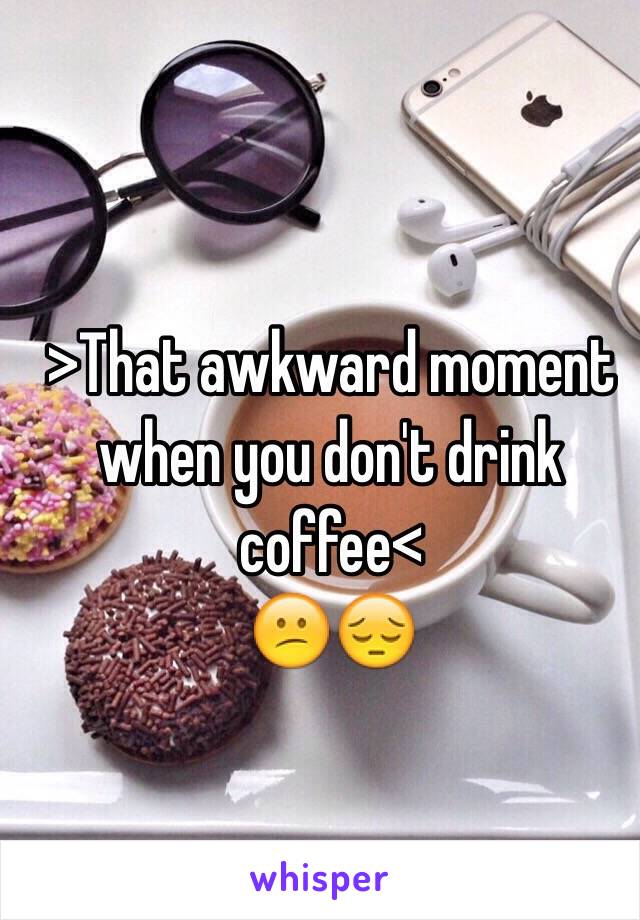 >That awkward moment when you don't drink coffee<
😕😔
