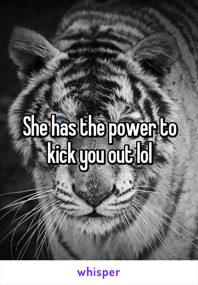 She has the power to kick you out lol