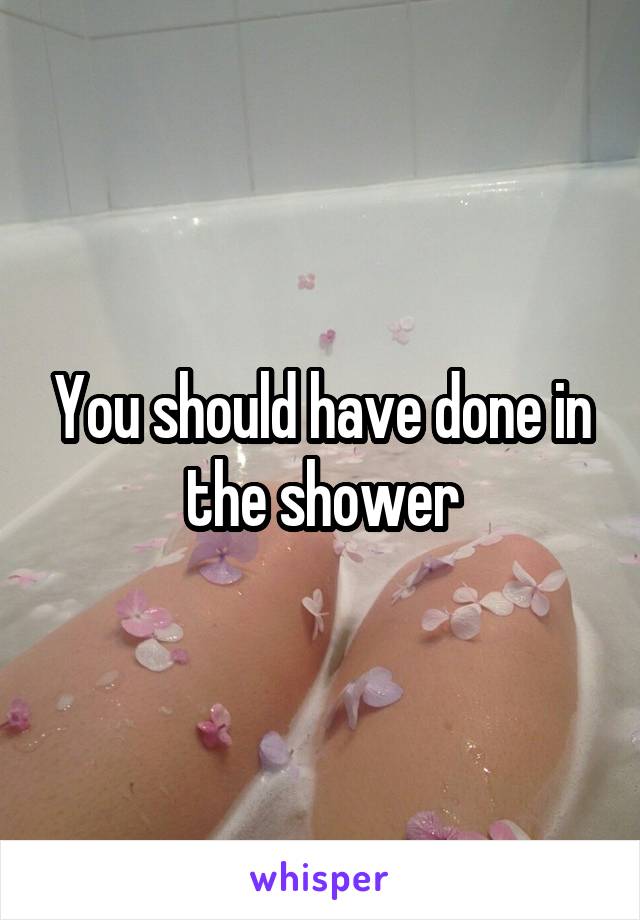 You should have done in the shower