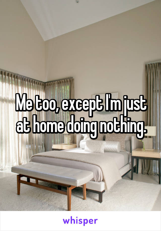 Me too, except I'm just at home doing nothing.