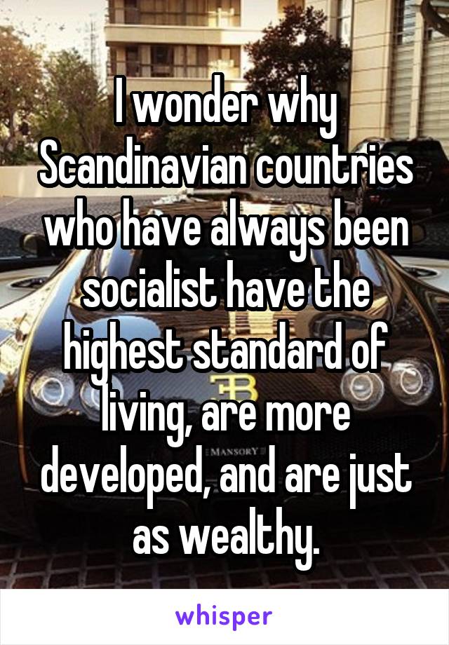 I wonder why Scandinavian countries who have always been socialist have the highest standard of living, are more developed, and are just as wealthy.