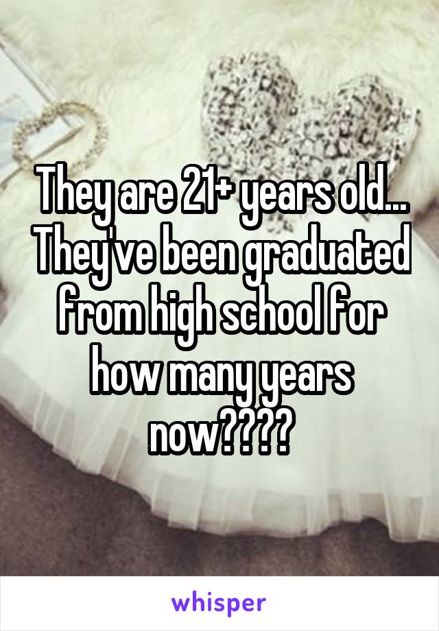 They are 21+ years old... They've been graduated from high school for how many years now????