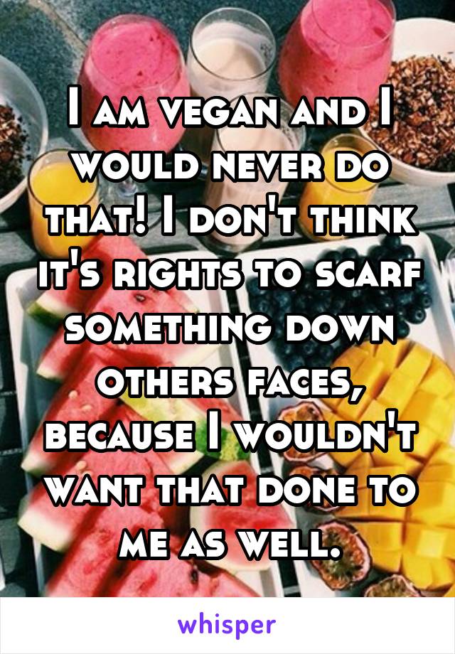 I am vegan and I would never do that! I don't think it's rights to scarf something down others faces, because I wouldn't want that done to me as well.