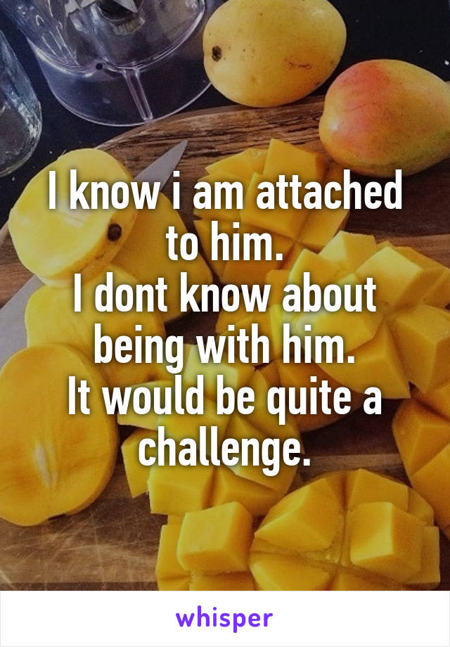 I know i am attached to him.
I dont know about being with him.
It would be quite a challenge.