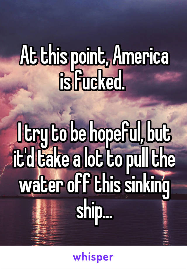 At this point, America is fucked. 

I try to be hopeful, but it'd take a lot to pull the water off this sinking ship...