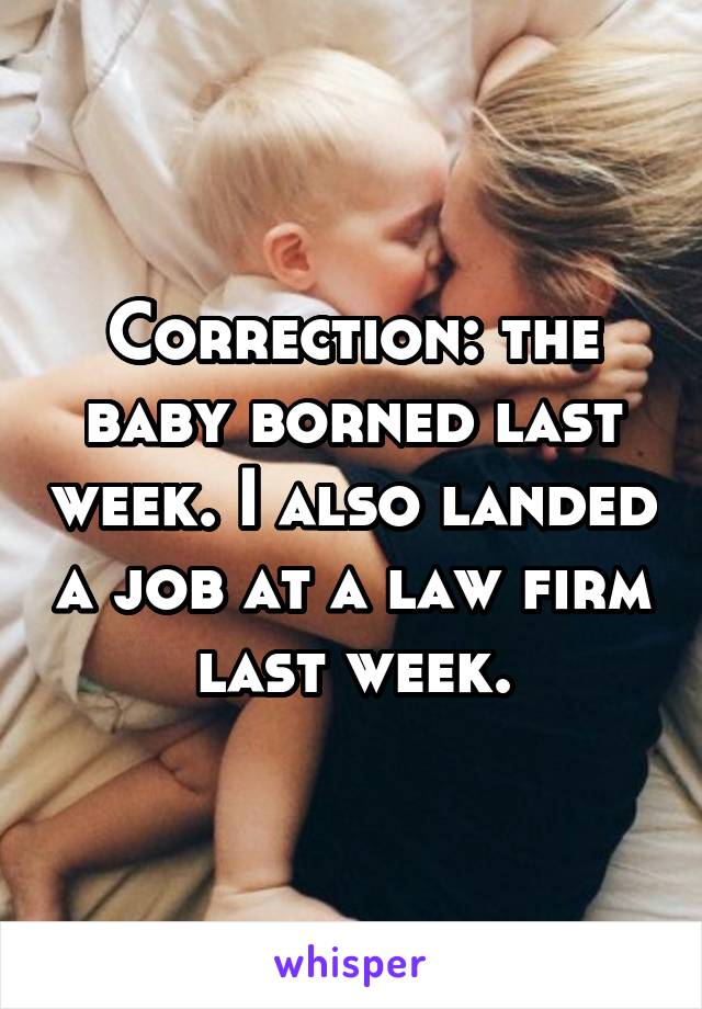 Correction: the baby borned last week. I also landed a job at a law firm last week.